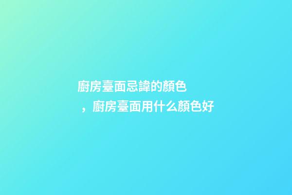 廚房臺面忌諱的顏色，廚房臺面用什么顏色好